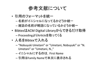 参考文献について	
•  引用のフォーマットを統一	
  
– 名前がイニシャルになってるかどうか統一	
  
– 雑誌の名前が略語になっているかどうか統一	
  
– 引用に含まれる情報を統一	
  
•  出版社名，会議の開催場所などの情報は普通要らない	
  
•  人名をBibtexで入れる	
  
– “Nobuyuki	
  Umetani”	
  or	
  “Umetani,	
  Nobuyuki”	
  or	
  “N.	
  
Umetani”	
  or	
  “Umetani,	
  N.,”	
  
– イニシャルにするのは，First	
  Name	
  
– 引用はFamily	
  Nameで本文に表示される	
  
 