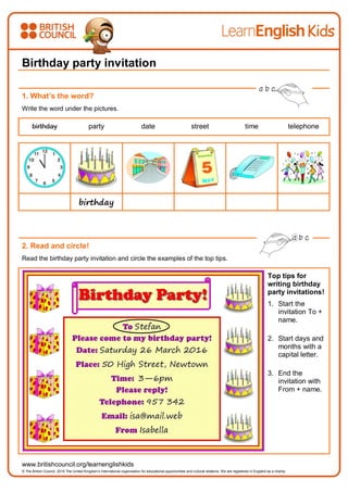 www.britishcouncil.org/learnenglishkids
© The British Council, 2016 The United Kingdom’s international organisation for educational opportunities and cultural relations. We are registered in England as a charity.
Birthday party invitation
1. What’s the word?
Write the word under the pictures.
birthday party date street time telephone
birthday
2. Read and circle!
Read the birthday party invitation and circle the examples of the top tips.
Top tips for
writing birthday
party invitations!
1. Start the
invitation To +
name.
2. Start days and
months with a
capital letter.
3. End the
invitation with
From + name.
 
