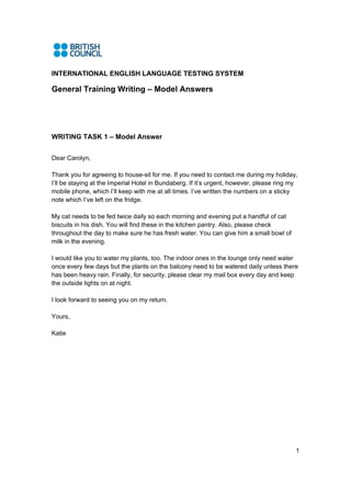 INTERNATIONAL ENGLISH LANGUAGE TESTING SYSTEM

General Training Writing – Model Answers




WRITING TASK 1 – Model Answer


Dear Carolyn,

Thank you for agreeing to house-sit for me. If you need to contact me during my holiday,
I’ll be staying at the Imperial Hotel in Bundaberg. If it’s urgent, however, please ring my
mobile phone, which I’ll keep with me at all times. I’ve written the numbers on a sticky
note which I’ve left on the fridge.

My cat needs to be fed twice daily so each morning and evening put a handful of cat
biscuits in his dish. You will find these in the kitchen pantry. Also, please check
throughout the day to make sure he has fresh water. You can give him a small bowl of
milk in the evening.

I would like you to water my plants, too. The indoor ones in the lounge only need water
once every few days but the plants on the balcony need to be watered daily unless there
has been heavy rain. Finally, for security, please clear my mail box every day and keep
the outside lights on at night.

I look forward to seeing you on my return.

Yours,

Katie




                                                                                          1
 