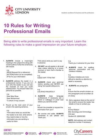10 Rules for Writing
Professional Emails
Being able to write professional emails is very important. Learn the
following rules to make a good impression on your future employer.
1. ALWAYS include a meaningful
heading in the subject line along with
a brief outline of what the email body
will include.
e.g.
[REQ] Request (for a reference)
[ACTION] Action (to be completed)
[FYI] For your information
2. ALWAYS address the reader in a
professional manner. If you are not
sure who the reader is you can see
the example on how you could
address them. You should make it as
personal as possible.
e.g.
Dear Miss Rose
Dear Mohammed
To whom it may concern
3. Round up the main point of your
email in the opening sentence.
e.g.
Think about what you would like
the reader to do next, what actions
they need to take or how the
information you are sending is
useful for them
Think about what you want to say
in advance
4. DO NOT use all capital or all small
case unless referring to a known
acronym or term that is familiar to
the reader.
e.g.
CSDO/ WP/ TTFN/ PAF
5. ALWAYS check your grammar
before sending and NEVER use
slang/ text speak/colloquiums.
e.g.
LOL/WAG1/WUUP2/LY
6. ALWAYS keep language
professional. If necessary ask a
friend or colleague to proof read
before you send the email.
e.g.
Would it be possible to request this
information from you?
7. Be concise and polite. ALWAYS
remember to use ‘please’ and
‘thank you’.
e.g.
Thank you in advance for your time
8. ALWAYS check for spelling,
grammar, punctuation and any
careless mistakes.
e.g.
Careless mistakes are more
difficult to identify so attention to
detail is necessary
9. ALWAYS use paragraphs.
e.g.
Ensure that the email is broken up
into paragraphs and not written as
an essay
10. Add a signature block at the end of
the email to ensure the reader has
details on how to contact you.
e.g.
Emma Watson
BSc Sociology and Criminology
2nd year
Student ID: 060002365
NOTE: Add address and contact
telephone number if necessary
 