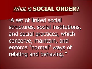 What is  SOCIAL ORDER? “ A set of linked social structures, social institutions, and social practices, which conserve, maintain, and enforce "normal" ways of relating and behaving.” 