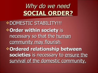 Why do we need  SOCIAL ORDER? DOMESTIC STABILITY!!! Order within society  is necessary   so that the  human community may flourish . Ordered relationship between societies  is necessary to  ensure the survival of the domestic community. 