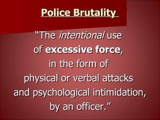 Police Brutality   “ The  intentional  use  of  excessive force ,  in the form of  physical or verbal attacks  and psychological intimidation, by an officer.” 