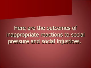 Here are the outcomes of inappropriate reactions to social pressure and social injustices.  