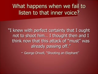 What happens when we fail to listen to that inner voice? “ I knew with perfect certainty that I ought not to shoot him… I thought then and I think now that this attack of “must” was already passing off.” -  George Orwell, “Shooting an Elephant”   