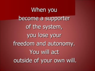 When you  become a supporter  of the system,  you lose your  freedom and autonomy.  You will act  outside of your own will. 