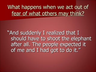 What happens when we act out of  fear of what others may think? “ And suddenly I realized that I should have to shoot the elephant after all. The people expected it of me and I had got to do it.” 
