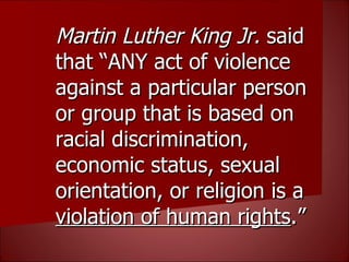 Martin Luther King Jr.  said that “ANY act of violence against a particular person or group that is based on racial discrimination, economic status, sexual orientation, or religion is a  violation of human rights .” 
