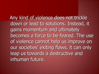 Any kind of violence does not trickle down or lead to solutions. Instead, it gains momentum and ultimately becomes a force to be feared. The use of violence cannot help us improve on our societies' exiting flaws, it can only leap us towards a destructive and inhuman future. 