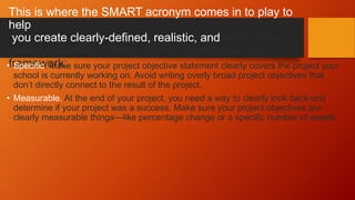 This is where the SMART acronym comes in to play to
help
you create clearly-defined, realistic, and controllable
project objectives. There are five elements to this
framework:
• Specific. Make sure your project objective statement clearly covers the project your
school is currently working on. Avoid writing overly broad project objectives that
don’t directly connect to the result of the project.
• Measurable. At the end of your project, you need a way to clearly look back and
determine if your project was a success. Make sure your project objectives are
clearly measurable things—like percentage change or a specific number of assets.
 