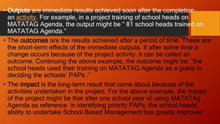 • Outputs are immediate results achieved soon after the completion
an activity. For example, in a project training of school heads on
MATATAG Agenda, the output might be “ 81 school heads trained on
MATATAG Agenda.”
• The outcomes are the results achieved after a period of time. These are
the short-term effects of the immediate outputs. If after some time a
change occurs because of the project activity, it can be called an
outcome. Continuing the above example, the outcome might be: “the
school heads used their training on MATATAG Agenda as a guide in
deciding the schools’ PAPs .”
• The impact is the long-term result that came about because of the
activities undertaken in the project. For the above example, the impact
of the project might be that after one school year of using MATATAg
Agenda as reference in identifying priority PAPs, the school heads’
ability to undertake School Based Management has greatly improved
 
