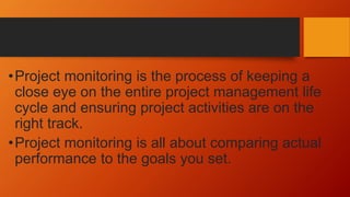 •Project monitoring is the process of keeping a
close eye on the entire project management life
cycle and ensuring project activities are on the
right track.
•Project monitoring is all about comparing actual
performance to the goals you set.
 