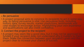 2. Be persuasive
• A project proposal aims to convince its recipients to act in some way,
way, so being persuasive is vital. Use persuasive tools, including
historic data, survey results, market predictions, testimonials and
case studies to encourage action. Highlighting your own experience
and qualifications can also instill confidence.
3. Connect the project to the recipient
• A project may seem like a good idea, but it may not be approved or
funded if your recipient does not understand why it matters to them.
them. Make the connection between your recipient's goals and the
project clear to increase your chance of success.
 