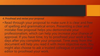 4. Proofread and revise your proposal
• Read through your proposal to make sure it is clear and free
of spelling and grammatical errors. Presenting a clear and
mistake-free proposal helps you demonstrate your
professionalism, which can help you increase your chance of
approval. If you have time, try to proofread your work a few
days after you complete your proposal. Time away from the
document will help you read it with more objective eyes. You
might also choose to ask a trusted colleague or professional
editor to proofread your work.
 