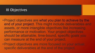 III Objectives
•Project objectives are what you plan to achieve by the
end of your project. This might include deliverables and
assets, or more intangible objectives like increasing
performance or motivation. Your project objectives
should be attainable, time-bound, specific goals you
can measure at the end of your project.
•Project objectives are more focused on your actual,
specific deliverables at the end of the project.
 