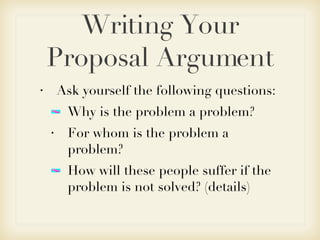 Writing Your Proposal Argument Ask yourself the following questions: Why is the problem a problem? For whom is the problem a problem? How will these people suffer if the problem is not solved? (details)  
