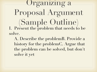 Organizing a Proposal Argument (Sample Outline) I.  Present the problem that needs to be solve. A. Describe the problemB. Provide a history for the problemC. Argue that the problem can be solved, but don't solve it yet 