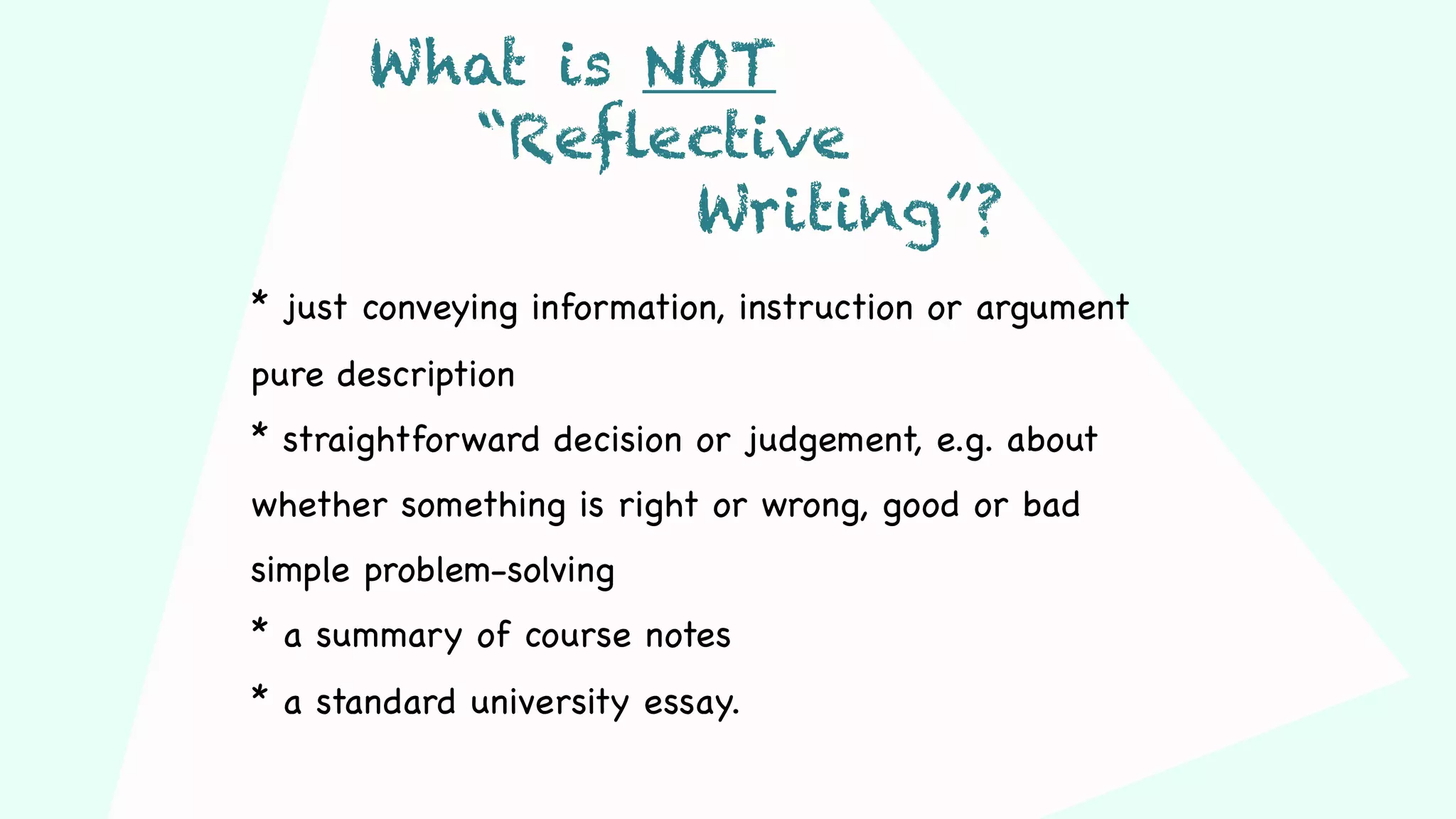 * just conveying information, instruction or argument
pure description
* straightforward decision or judgement, e.g. about
whether something is right or wrong, good or bad
simple problem-solving
* a summary of course notes
* a standard university essay.
What is NOT
“Reflective
Writing”?
 