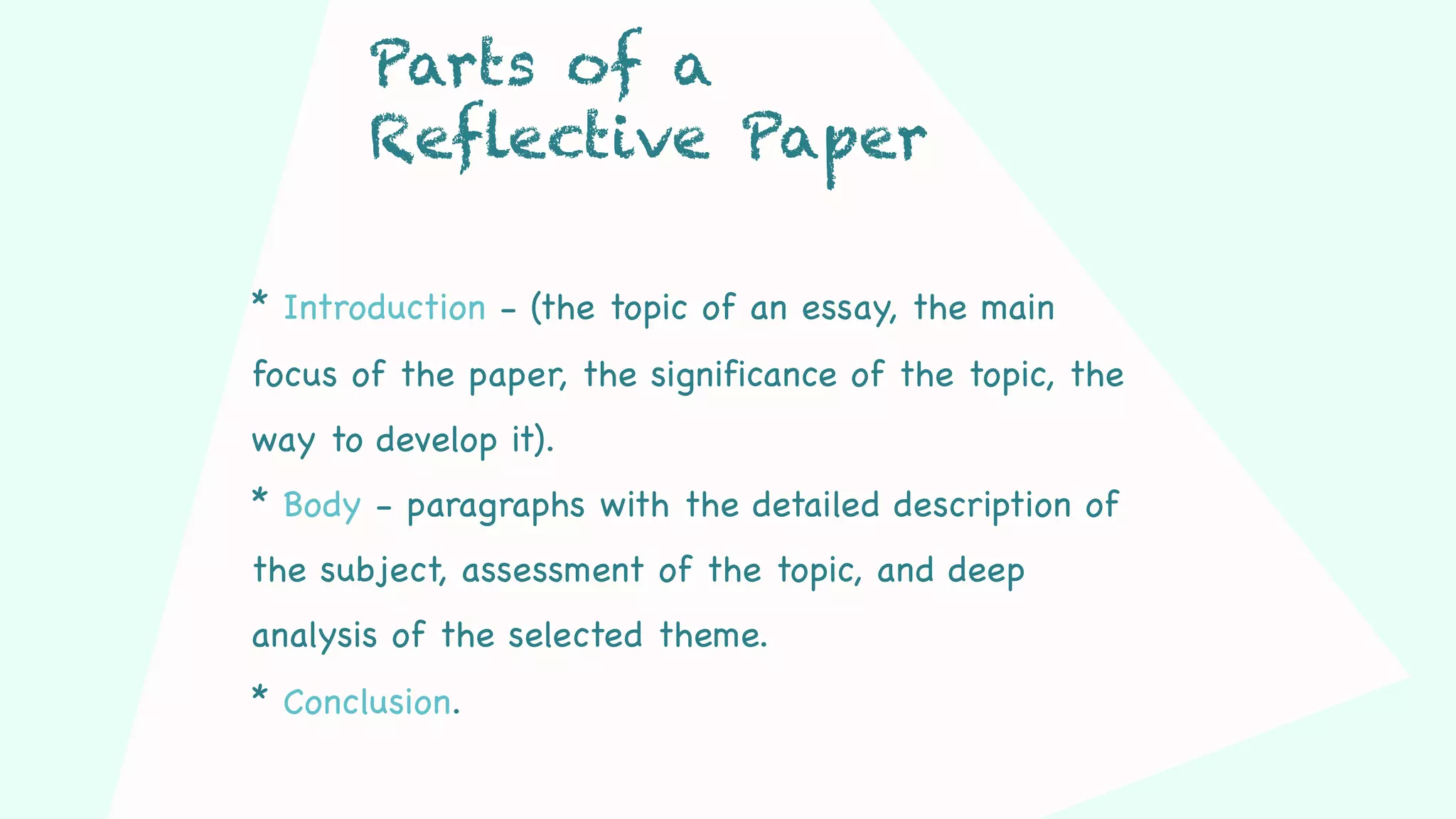 * Introduction - (the topic of an essay, the main
focus of the paper, the significance of the topic, the
way to develop it).
* Body - paragraphs with the detailed description of
the subject, assessment of the topic, and deep
analysis of the selected theme.
* Conclusion.
Parts of a
Reflective Paper
 