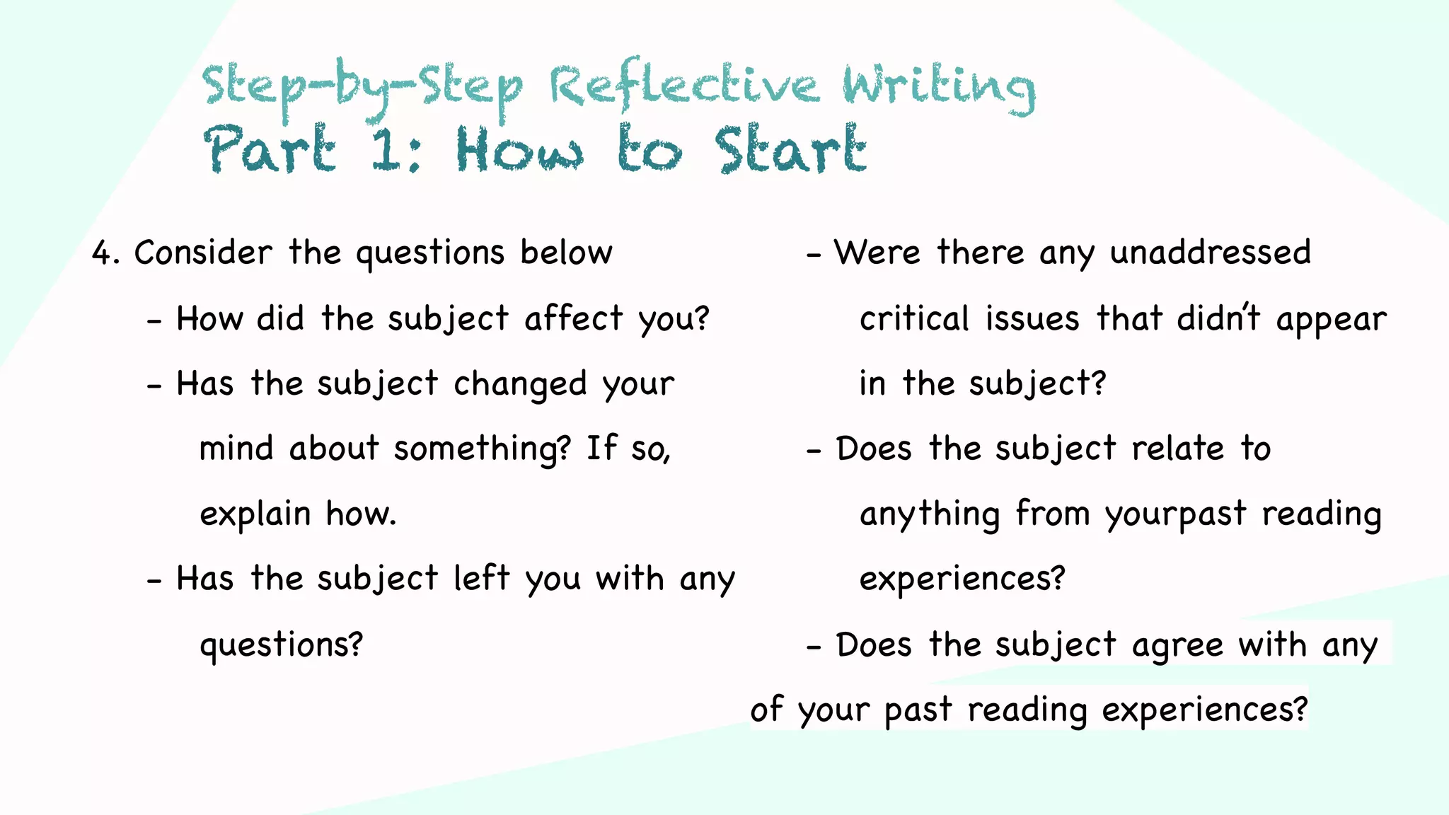 Step 03Step 01 Step 02
4. Consider the questions below
- How did the subject affect you?
- Has the subject changed your
mind about something? If so,
explain how.
- Has the subject left you with any
questions?
- Were there any unaddressed
critical issues that didn’t appear
in the subject?
- Does the subject relate to
anything from yourpast reading
experiences?
- Does the subject agree with any
of your past reading experiences?
Step-by-Step Reflective Writing
Part 1: How to Start
 