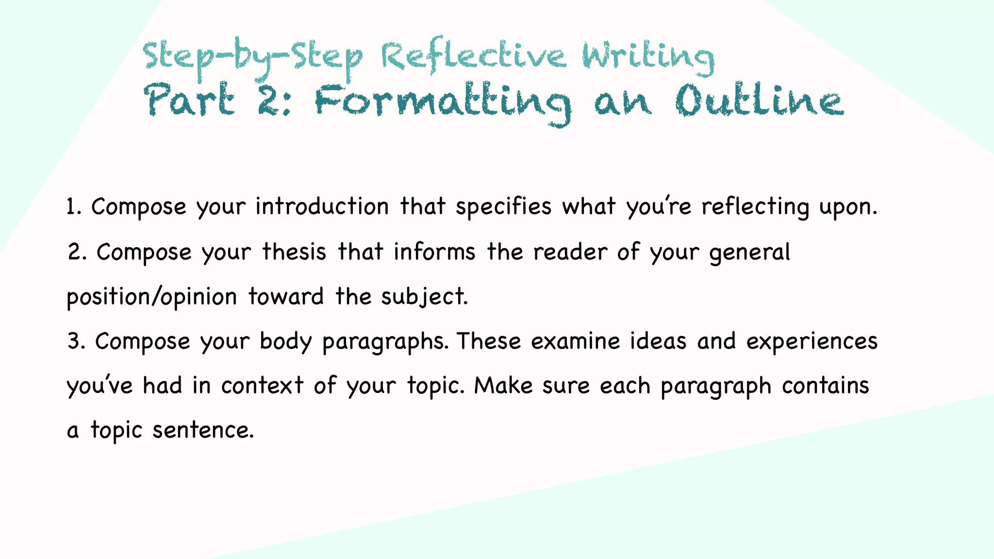 Step 03Step 01 Step 02
1. Compose your introduction that specifies what you’re reflecting upon.
2. Compose your thesis that informs the reader of your general
position/opinion toward the subject.
3. Compose your body paragraphs. These examine ideas and experiences
you’ve had in context of your topic. Make sure each paragraph contains
a topic sentence.
Step-by-Step Reflective Writing
Part 2: Formatting an Outline
 