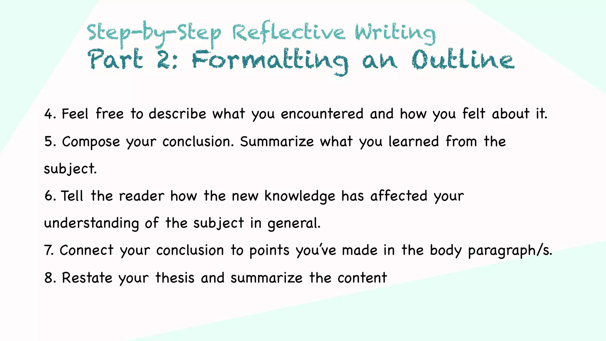 Step 03Step 01 Step 02
4. Feel free to describe what you encountered and how you felt about it.
5. Compose your conclusion. Summarize what you learned from the
subject.
6. Tell the reader how the new knowledge has affected your
understanding of the subject in general.
7. Connect your conclusion to points you’ve made in the body paragraph/s.
8. Restate your thesis and summarize the content
Step-by-Step Reflective Writing
Part 2: Formatting an Outline
 