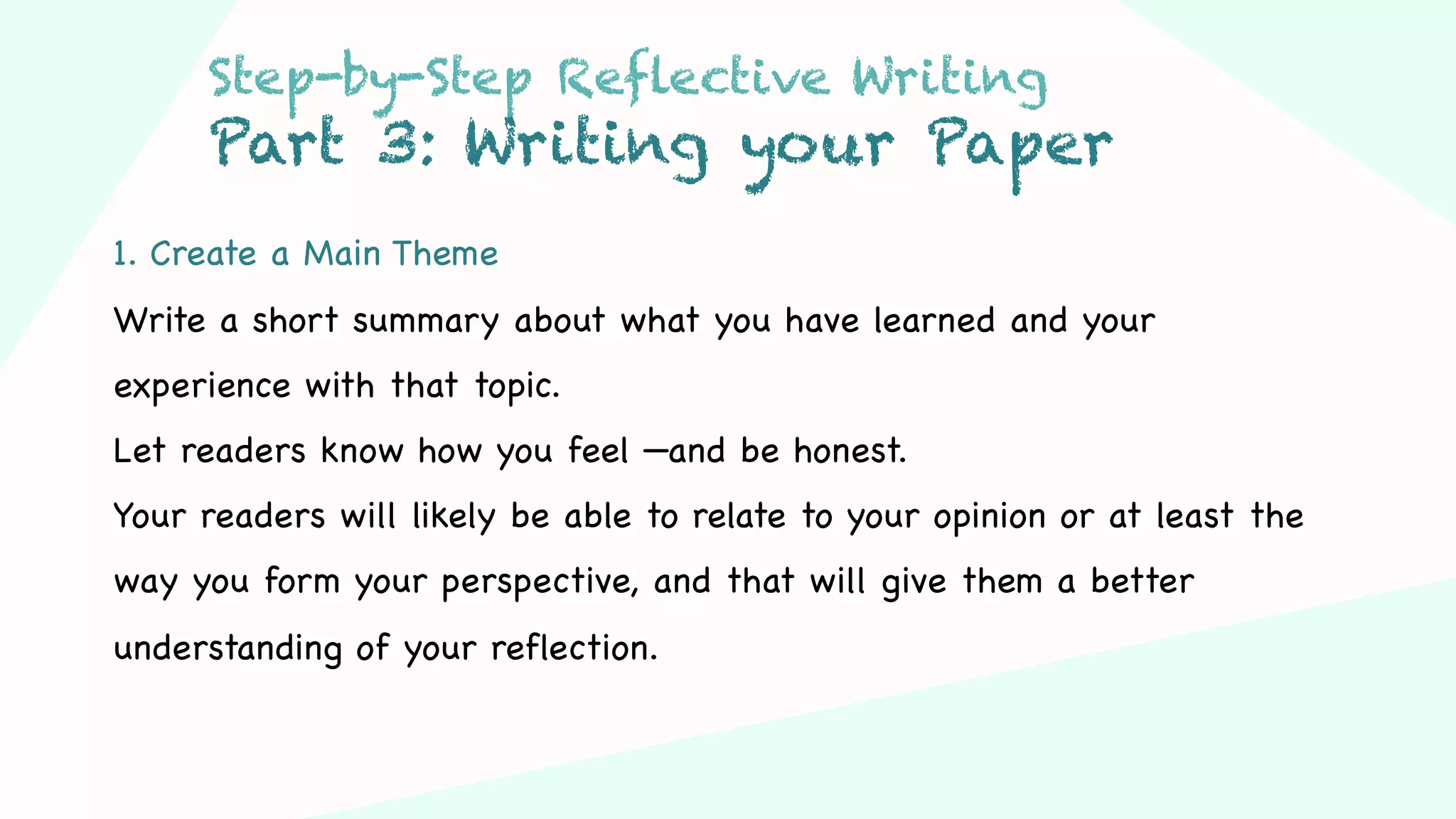 Step 03Step 01 Step 02
1. Create a Main Theme
Write a short summary about what you have learned and your
experience with that topic.
Let readers know how you feel —and be honest.
Your readers will likely be able to relate to your opinion or at least the
way you form your perspective, and that will give them a better
understanding of your reflection.
Step-by-Step Reflective Writing
Part 3: Writing your Paper
 