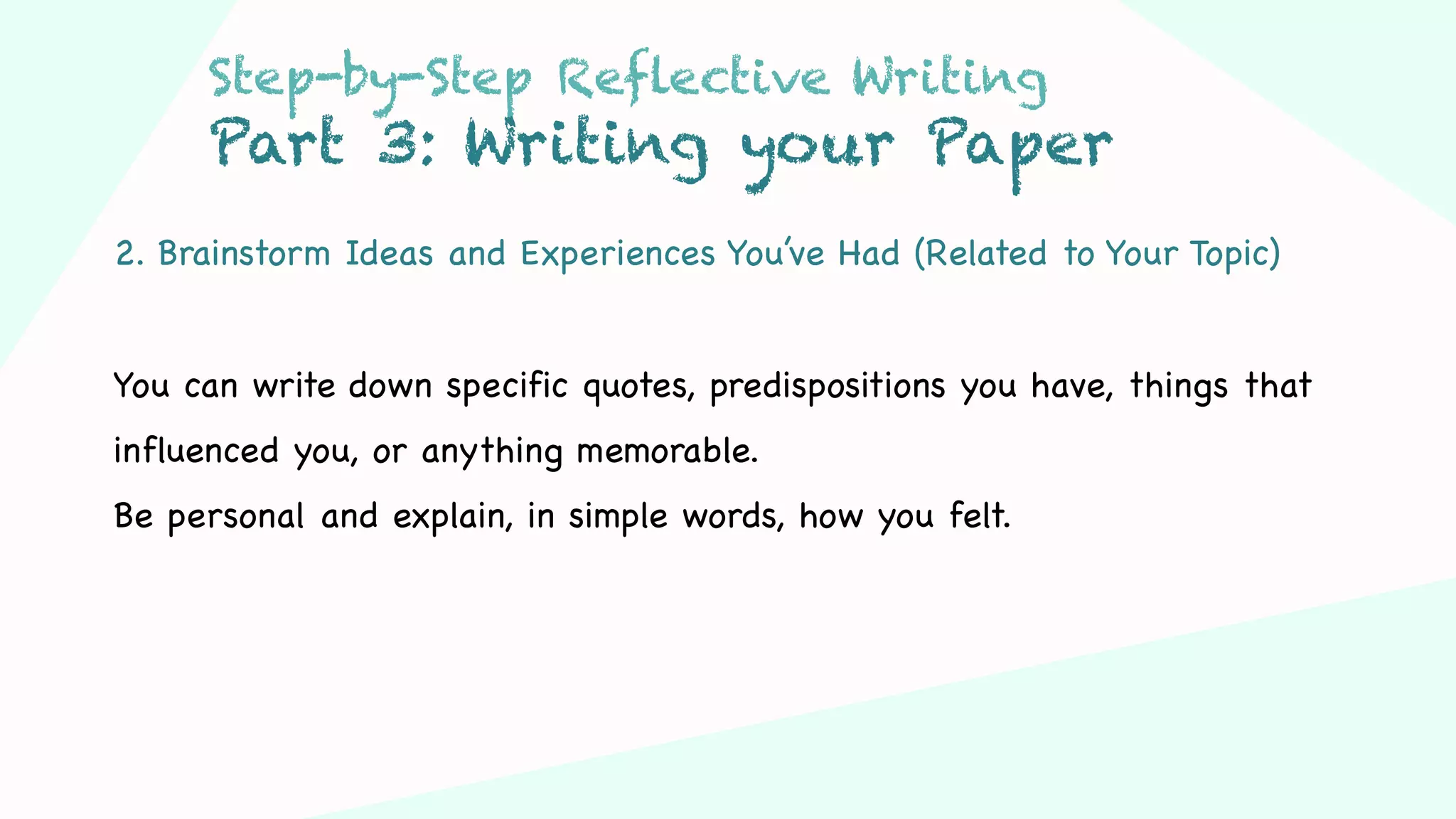 Step 03Step 01 Step 02
2. Brainstorm Ideas and Experiences You’ve Had (Related to Your Topic)
You can write down specific quotes, predispositions you have, things that
influenced you, or anything memorable.
Be personal and explain, in simple words, how you felt.
Step-by-Step Reflective Writing
Part 3: Writing your Paper
 
