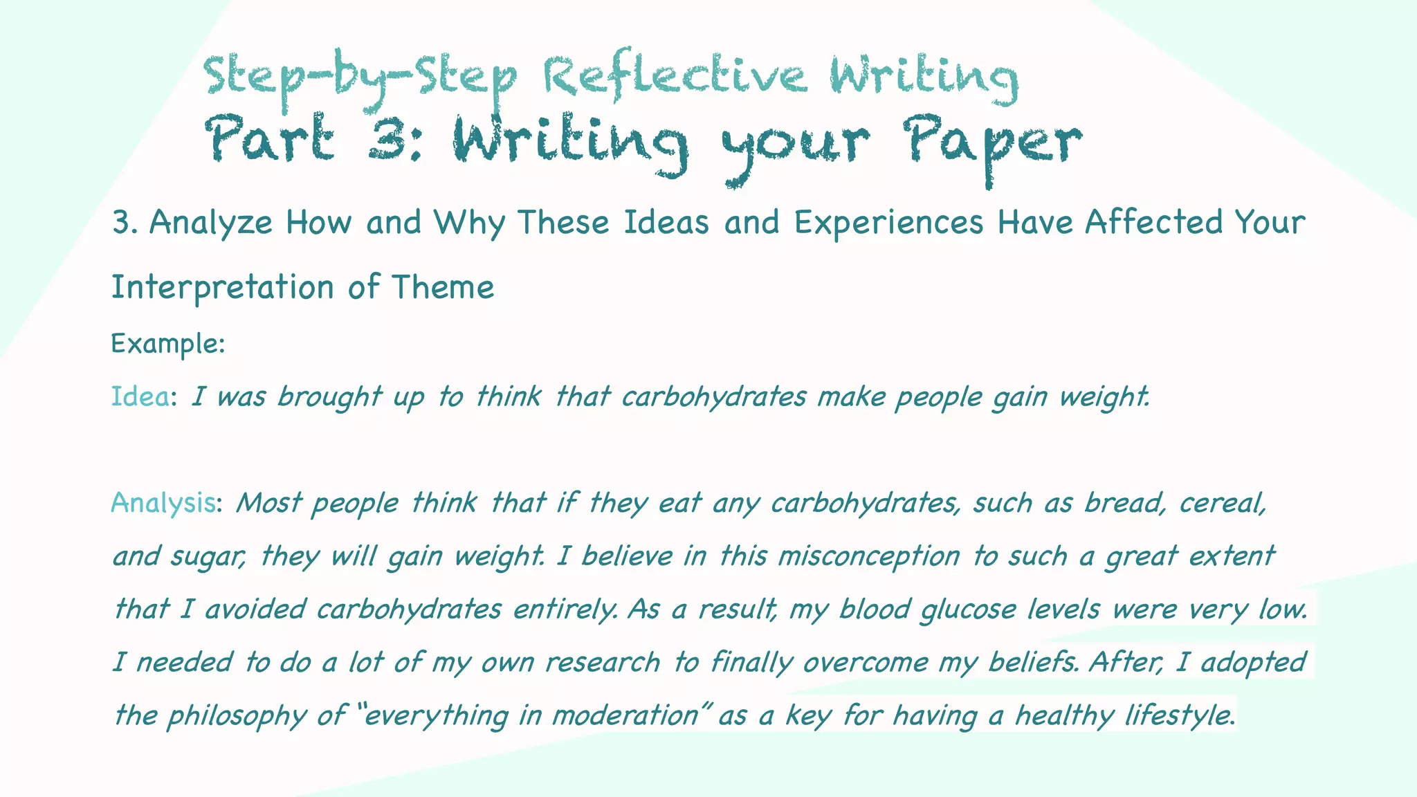 Step 03Step 01 Step 02
3. Analyze How and Why These Ideas and Experiences Have Affected Your
Interpretation of Theme
Example:
Idea: I was brought up to think that carbohydrates make people gain weight.
Analysis: Most people think that if they eat any carbohydrates, such as bread, cereal,
and sugar, they will gain weight. I believe in this misconception to such a great extent
that I avoided carbohydrates entirely. As a result, my blood glucose levels were very low.
I needed to do a lot of my own research to finally overcome my beliefs. After, I adopted
the philosophy of “everything in moderation” as a key for having a healthy lifestyle.
Step-by-Step Reflective Writing
Part 3: Writing your Paper
 