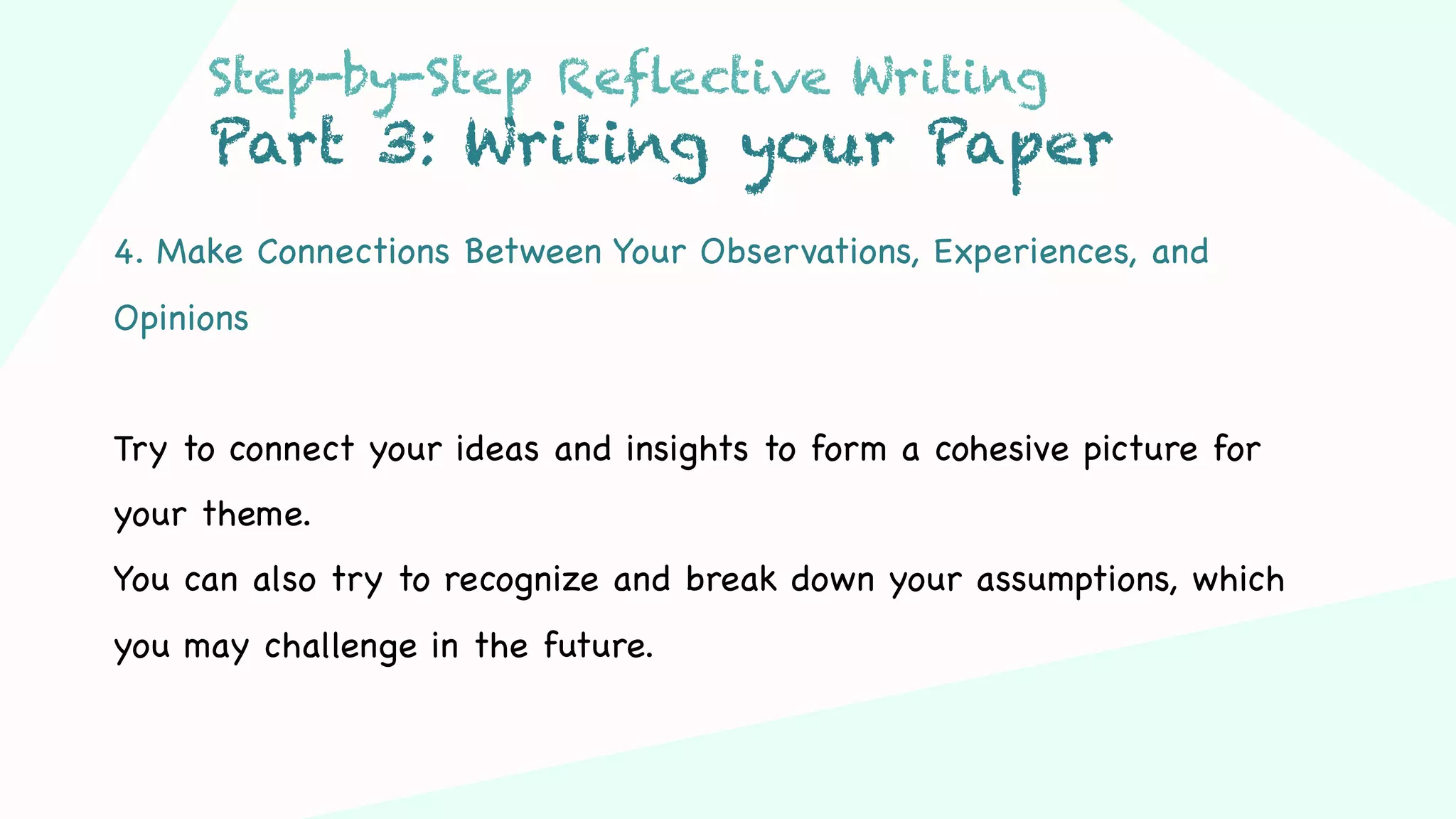 Step 03Step 01 Step 02
4. Make Connections Between Your Observations, Experiences, and
Opinions
Try to connect your ideas and insights to form a cohesive picture for
your theme.
You can also try to recognize and break down your assumptions, which
you may challenge in the future.
Step-by-Step Reflective Writing
Part 3: Writing your Paper
 