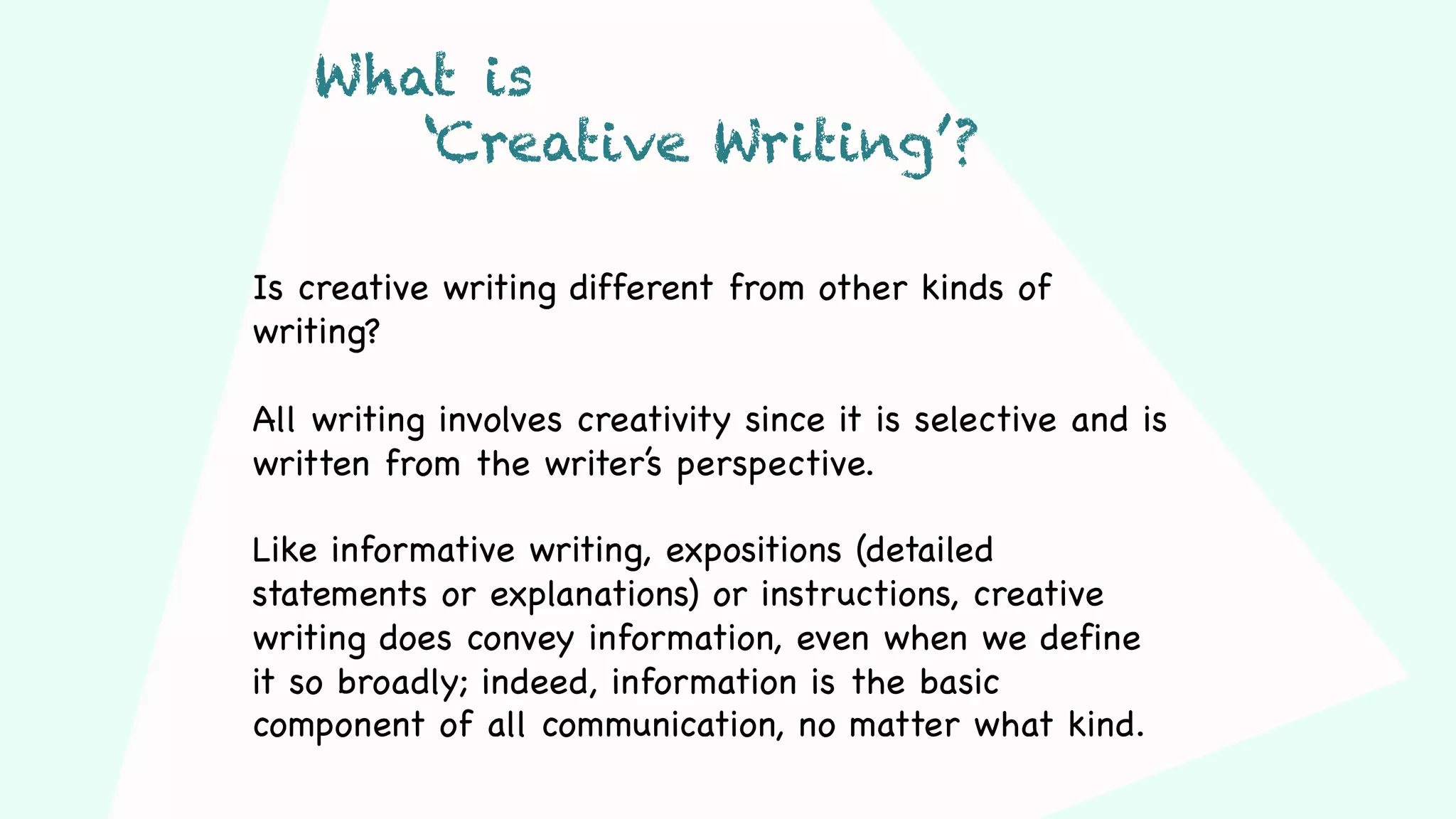 Is creative writing different from other kinds of
writing?
All writing involves creativity since it is selective and is
written from the writer’s perspective.
Like informative writing, expositions (detailed
statements or explanations) or instructions, creative
writing does convey information, even when we define
it so broadly; indeed, information is the basic
component of all communication, no matter what kind.
What is
‘Creative Writing’?
 