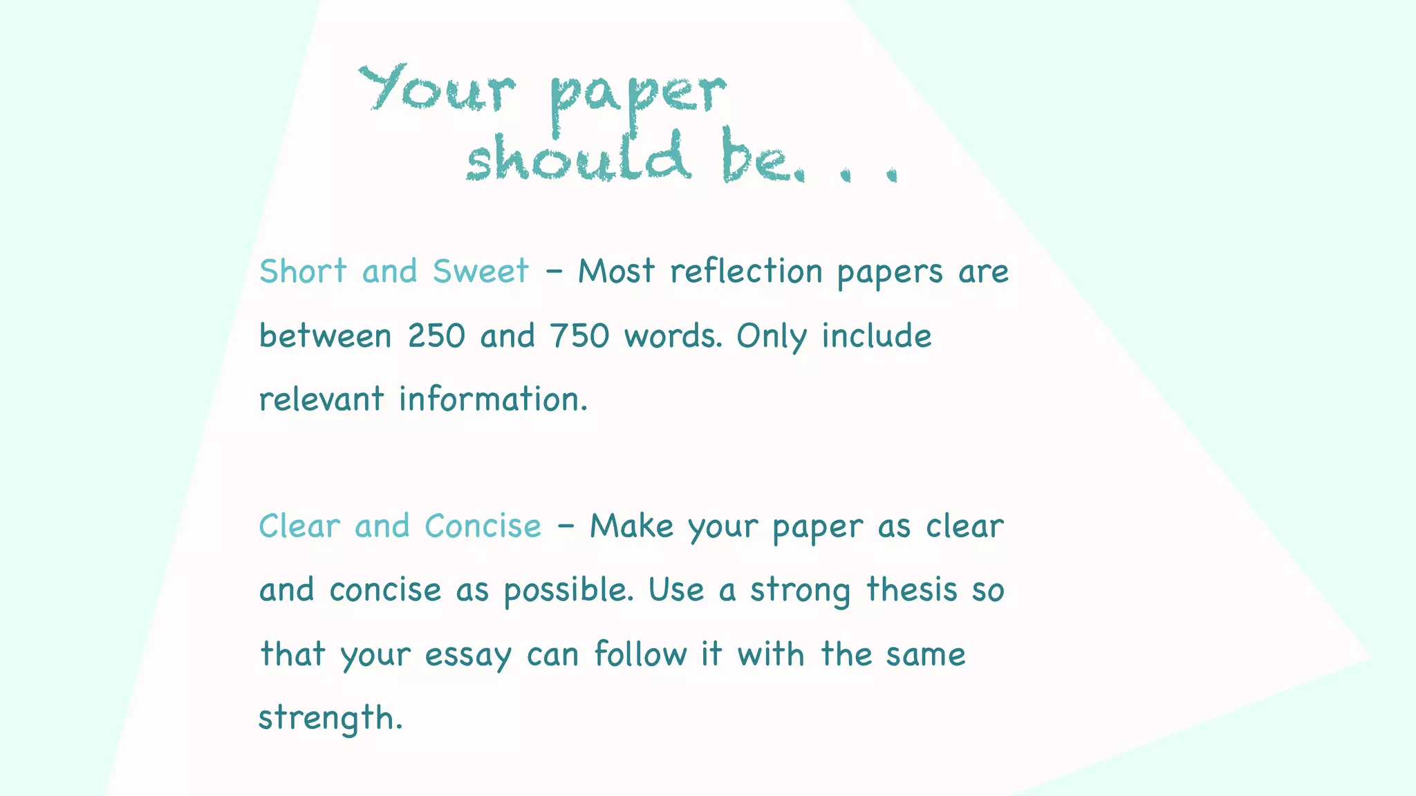 Your paper
should be. . .
Short and Sweet – Most reflection papers are
between 250 and 750 words. Only include
relevant information.
Clear and Concise – Make your paper as clear
and concise as possible. Use a strong thesis so
that your essay can follow it with the same
strength.
 