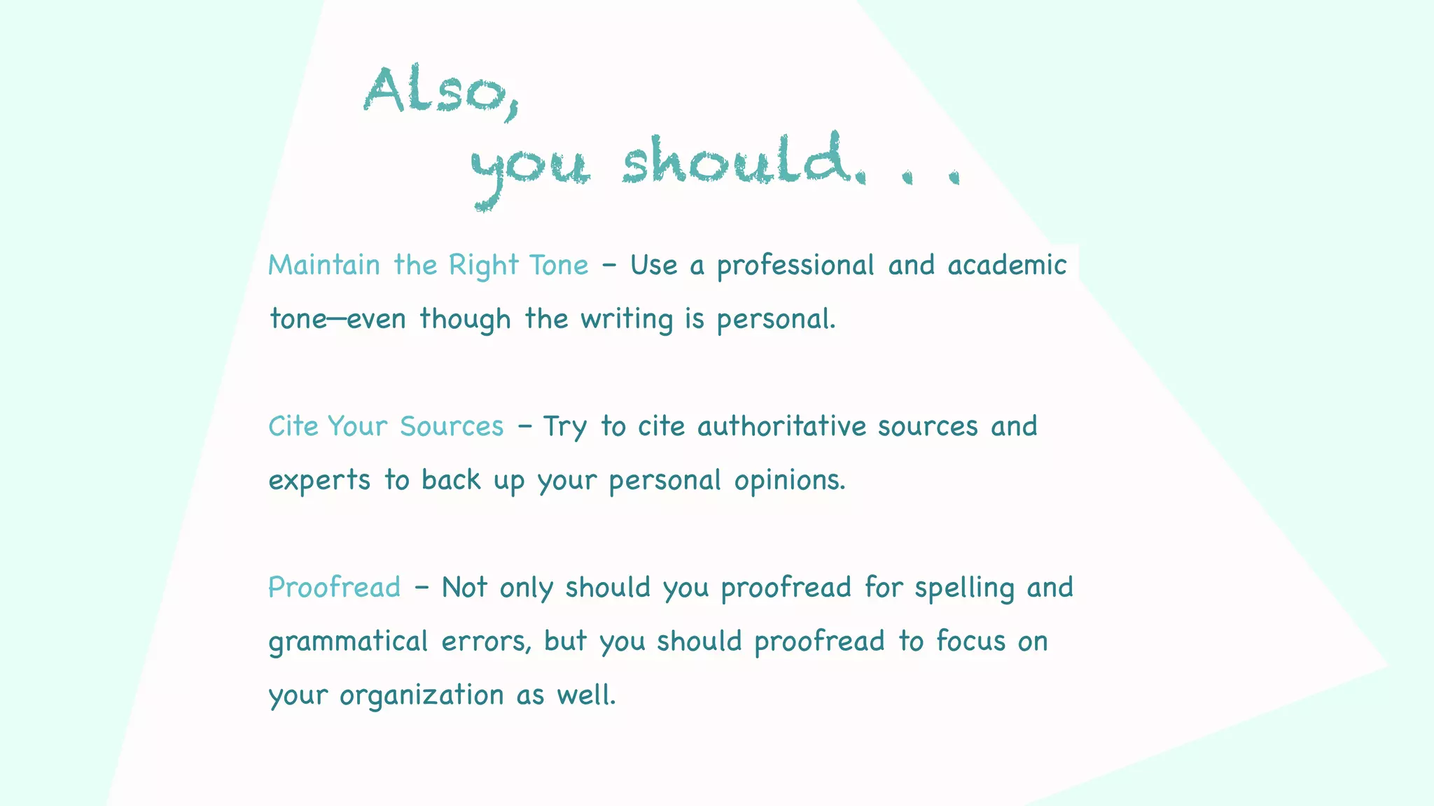 Also,
you should. . .
Maintain the Right Tone – Use a professional and academic
tone—even though the writing is personal.
Cite Your Sources – Try to cite authoritative sources and
experts to back up your personal opinions.
Proofread – Not only should you proofread for spelling and
grammatical errors, but you should proofread to focus on
your organization as well.
 