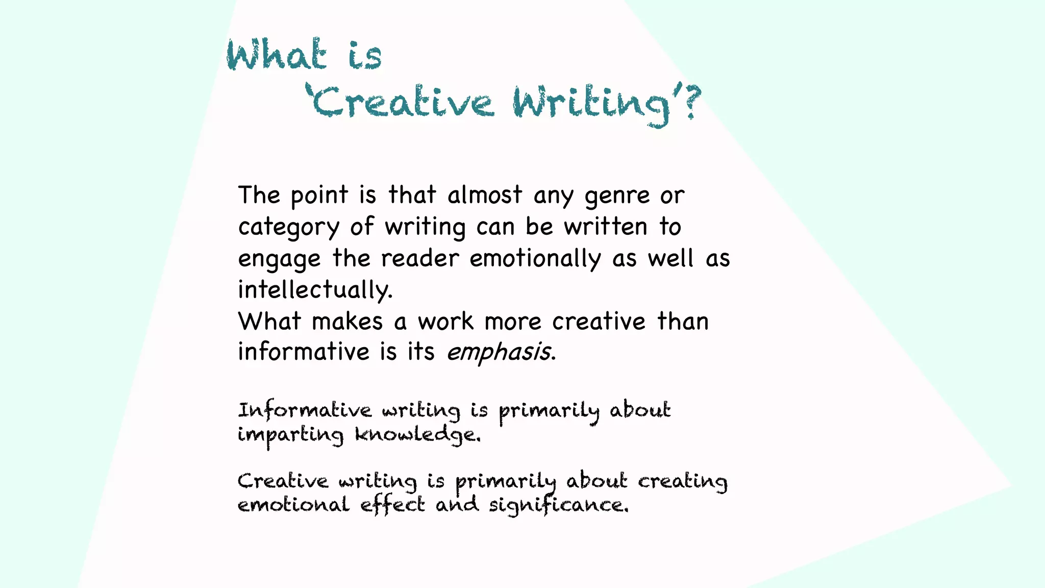 The point is that almost any genre or
category of writing can be written to
engage the reader emotionally as well as
intellectually.
What makes a work more creative than
informative is its emphasis.
Informative writing is primarily about
imparting knowledge.
Creative writing is primarily about creating
emotional effect and significance.
What is
‘Creative Writing’?
 