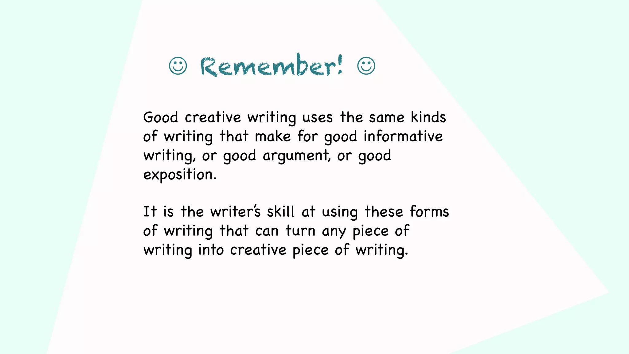 Good creative writing uses the same kinds
of writing that make for good informative
writing, or good argument, or good
exposition.
It is the writer’s skill at using these forms
of writing that can turn any piece of
writing into creative piece of writing.
J Remember! J
 