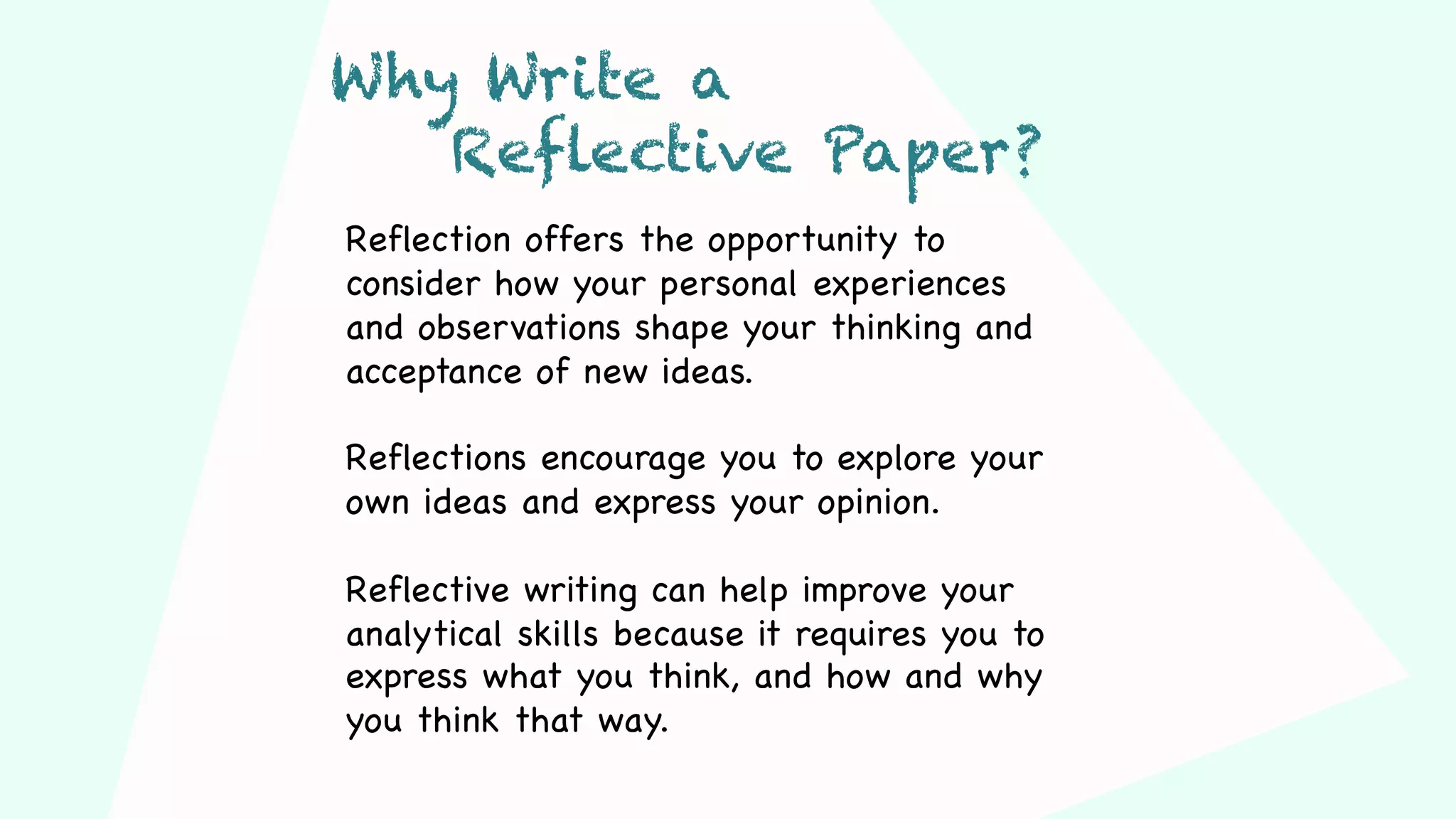 Reflection offers the opportunity to
consider how your personal experiences
and observations shape your thinking and
acceptance of new ideas.
Reflections encourage you to explore your
own ideas and express your opinion.
Reflective writing can help improve your
analytical skills because it requires you to
express what you think, and how and why
you think that way.
Why Write a
Reflective Paper?
 