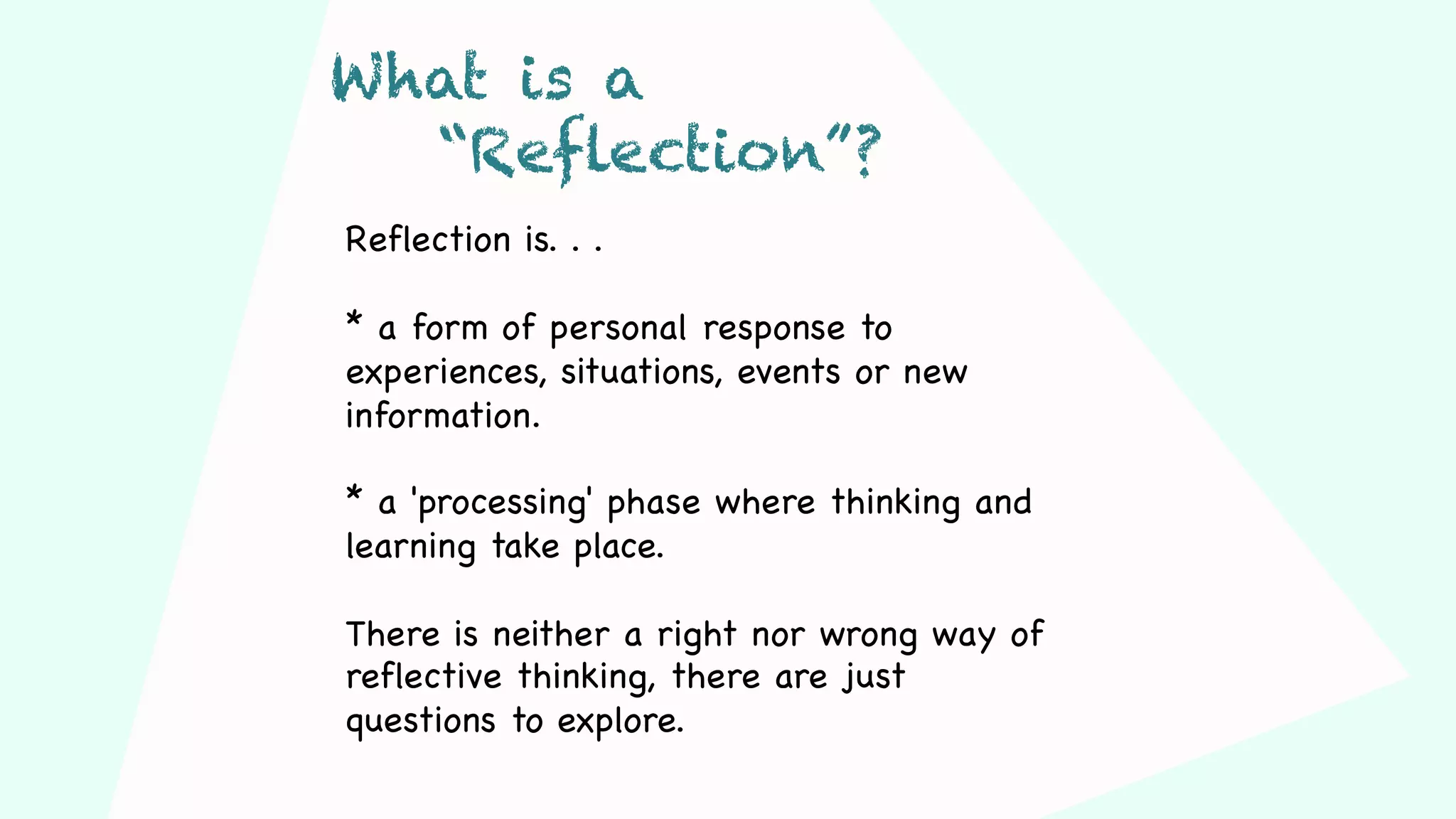 Reflection is. . .
* a form of personal response to
experiences, situations, events or new
information.
* a 'processing' phase where thinking and
learning take place.
There is neither a right nor wrong way of
reflective thinking, there are just
questions to explore.
What is a
“Reflection”?
 
