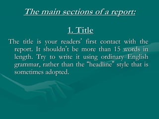 The main sections of a report:
The title is your readers’ first contact with the
report. It shouldn’t be more than 15 words in
length. Try to write it using ordinary English
grammar, rather than the “headline” style that is
sometimes adopted.
1. Title
 