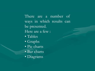 There are a number of
ways in which results can
be presented.
Here are a few :
• Tables
• Graphs
• Pie charts
• Bar charts
• Diagrams
 