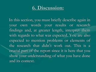 6. Discussion:
In this section, you must briefly describe again in
your own words your results or research
findings and, at greater length, interpret them
with regards to what was expected. You are also
expected to mention problems or elements of
the research that didn’t work out. This is a
crucial part of the report since it is here that you
show your understanding of what you have done
and its context.
 