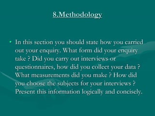 8.Methodology
• In this section you should state how you carried
out your enquiry. What form did your enquiry
take ? Did you carry out interviews or
questionnaires, how did you collect your data ?
What measurements did you make ? How did
you choose the subjects for your interviews ?
Present this information logically and concisely.
 