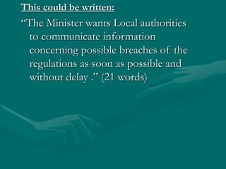 This could be written:
“The Minister wants Local authorities
to communicate information
concerning possible breaches of the
regulations as soon as possible and
without delay .” (21 words)
 