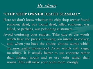 Be clear:
“CHIP SHOP OWNER DEATH SCANDAL”.
Here we don’t know whether the chip shop owner found
someone dead, was found dead, killed someone, was
killed, or perhaps, was poisoning customers.
Avoid confusing your readers. Take care to use words
which have the precise meaning you intend to convey,
and, when you have the choice, choose words which
are most easily understood. Avoid words with vague
meanings. It is usually better to use concrete rather
than abstract nouns and to use verbs rather than
nouns. This will make your point more strongly.
 