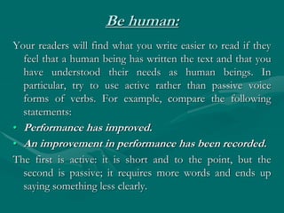 Be human:
Your readers will find what you write easier to read if they
feel that a human being has written the text and that you
have understood their needs as human beings. In
particular, try to use active rather than passive voice
forms of verbs. For example, compare the following
statements:
• Performance has improved.
• An improvement in performance has been recorded.
The first is active: it is short and to the point, but the
second is passive; it requires more words and ends up
saying something less clearly.
 