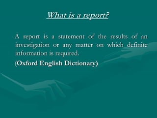 What is a report?
A report is a statement of the results of an
investigation or any matter on which definite
information is required.
(Oxford English Dictionary)
 