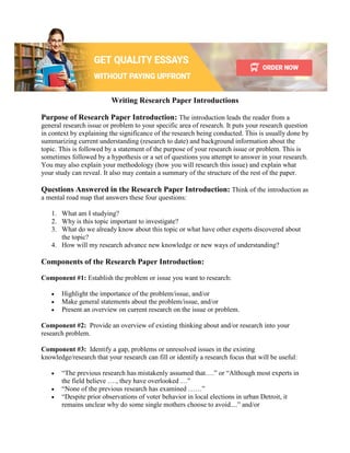 Writing Research Paper Introductions
Purpose of Research Paper Introduction: The introduction leads the reader from a
general research issue or problem to your specific area of research. It puts your research question
in context by explaining the significance of the research being conducted. This is usually done by
summarizing current understanding (research to date) and background information about the
topic. This is followed by a statement of the purpose of your research issue or problem. This is
sometimes followed by a hypothesis or a set of questions you attempt to answer in your research.
You may also explain your methodology (how you will research this issue) and explain what
your study can reveal. It also may contain a summary of the structure of the rest of the paper.
Questions Answered in the Research Paper Introduction: Think of the introduction as
a mental road map that answers these four questions:
1. What am I studying?
2. Why is this topic important to investigate?
3. What do we already know about this topic or what have other experts discovered about
the topic?
4. How will my research advance new knowledge or new ways of understanding?
Components of the Research Paper Introduction:
Component #1: Establish the problem or issue you want to research:
• Highlight the importance of the problem/issue, and/or
• Make general statements about the problem/issue, and/or
• Present an overview on current research on the issue or problem.
Component #2: Provide an overview of existing thinking about and/or research into your
research problem.
Component #3: Identify a gap, problems or unresolved issues in the existing
knowledge/research that your research can fill or identify a research focus that will be useful:
• “The previous research has mistakenly assumed that….” or “Although most experts in
the field believe …., they have overlooked …”
• “None of the previous research has examined ……”
• “Despite prior observations of voter behavior in local elections in urban Detroit, it
remains unclear why do some single mothers choose to avoid....” and/or
 