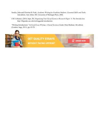 Swales, John and Christine B. Feak. Academic Writing for Graduate Students: Essential Skills and Tasks.
2nd edition. Ann Arbor, MI: University of Michigan Press, 2004.
USC Libraries. (2016, Sept. 20). Organizing Your Social Sciences Research Paper: 4. The Introduction.
http://libguides.usc.edu/writingguide/introduction.
“Writing Introductions.” In Good Essay Writing: A Social Sciences Guide. Peter Redman. 4th edition.
(London: Sage, 2011), pp. 63-70.
 