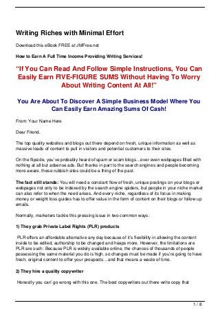 Writing Riches with Minimal Effort
Download this eBook FREE at JMFree.net

How to Earn A Full Time Income Providing Writing Services!

“If You Can Read And Follow Simple Instructions, You Can
 Easily Earn FIVE-FIGURE SUMS Without Having To Worry
               About Writing Content At All!”

You Are About To Discover A Simple Business Model Where You
          Can Easily Earn Amazing Sums Of Cash!
From: Your Name Here

Dear Friend,

The top quality websites and blogs out there depend on fresh, unique information as well as
massive loads of content to pull in visitors and potential customers to their sites.

On the flipside, you’ve probably heard of spam or scam blogs…over even webpages filled with
nothing at all but adsense ads. But thanks in part to the search engines and people becoming
more aware, these rubbish sites could be a thing of the past.

The fact still stands: You will need a constant flow of fresh, unique postings on your blogs or
webpages not only to be indexed by the search engine spiders, but people in your niche market
can also refer to when the need arises. And every niche, regardless of its focus in making
money or weight loss guides has to offer value in the form of content on their blogs or follow up
emails.

Normally, marketers tackle this pressing issue in two common ways:

1) They grab Private Label Rights (PLR) products

 PLR offers an affordable alternative any day because of it’s flexibility in allowing the content
inside to be edited, authorship to be changed and heaps more. However, the limitations are
PLR are such: Because PLR is widely available online, the chances of thousands of people
possessing the same material you do is high, so changes must be made if you’re going to have
fresh, original content to offer your prospects…and that means a waste of time.

2) They hire a quality copywriter

Honestly you can’ go wrong with this one. The best copywriters out there write copy that



                                                                                            1/8
 