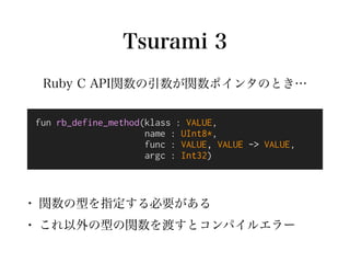 Tsurami 3
fun rb_define_method(klass : VALUE,
name : UInt8*,
func : VALUE, VALUE -> VALUE,
argc : Int32)
• 関数の型を指定する必要がある
...