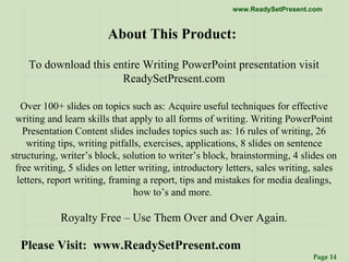 About This Product:  To download this entire Writing PowerPoint presentation visit ReadySetPresent.com Over 100+ slides on topics such as:   Acquire useful techniques for effective writing and learn skills that apply to all forms of writing. Writing PowerPoint Presentation Content slides includes topics such as: 16 rules of writing, 26 writing tips, writing pitfalls, exercises, applications, 8 slides on sentence structuring, writer’s block, solution to writer’s block, brainstorming, 4 slides on free writing, 5 slides on letter writing, introductory letters, sales writing, sales letters, report writing, framing a report, tips and mistakes for media dealings, how to’s and more.     Royalty Free – Use Them Over and Over Again. Please Visit:  www.ReadySetPresent.com 